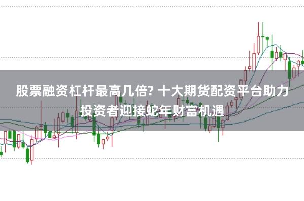 股票融资杠杆最高几倍? 十大期货配资平台助力投资者迎接蛇年财富机遇