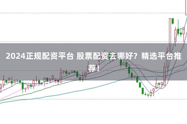 2024正规配资平台 股票配资去哪好？精选平台推荐！