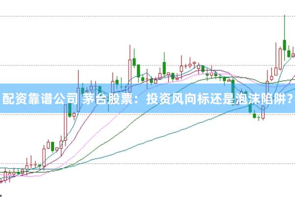 配资靠谱公司 茅台股票：投资风向标还是泡沫陷阱？