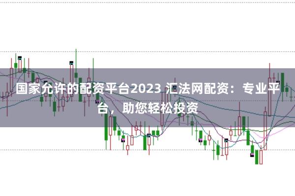 国家允许的配资平台2023 汇法网配资：专业平台，助您轻松投资