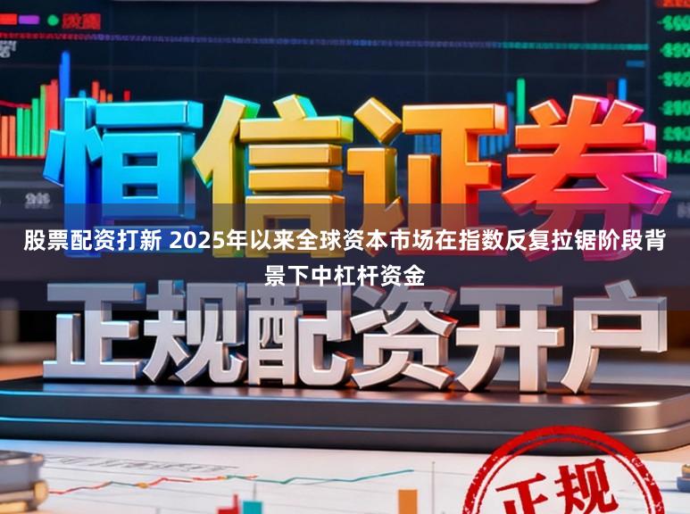 股票配资打新 2025年以来全球资本市场在指数反复拉锯阶段背景下中杠杆资金