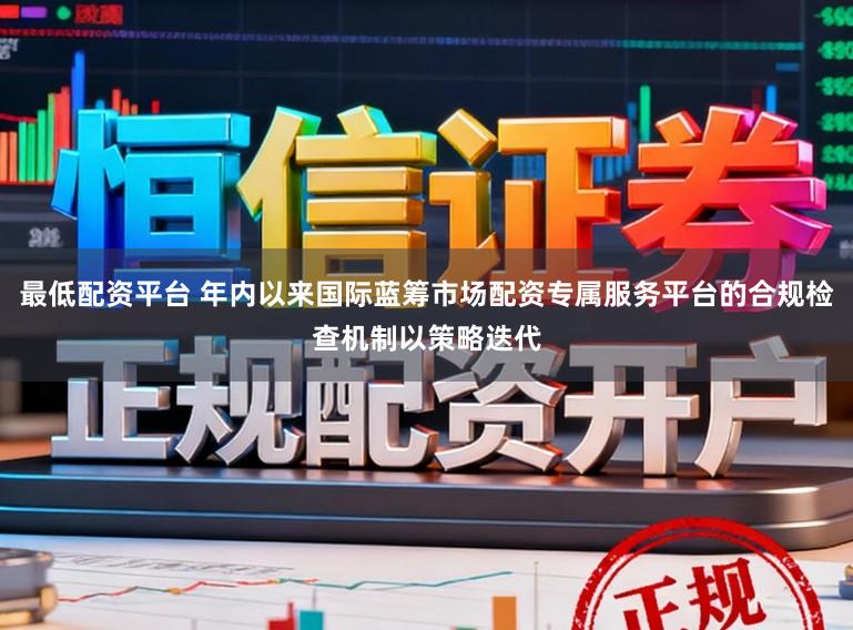 最低配资平台 年内以来国际蓝筹市场配资专属服务平台的合规检查机制以策略迭代