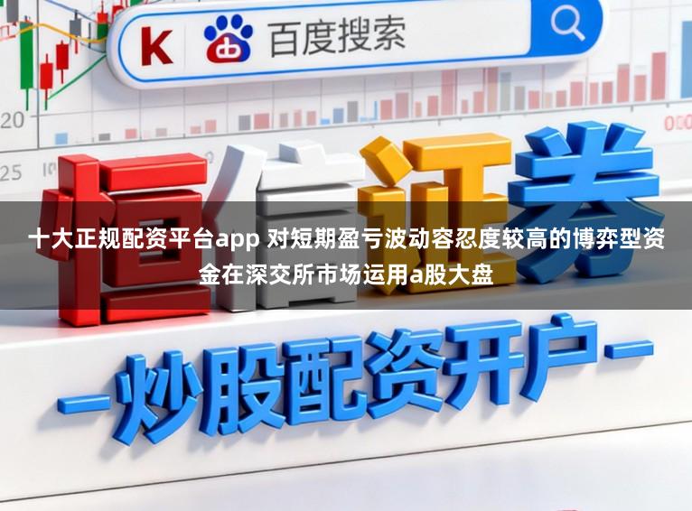 十大正规配资平台app 对短期盈亏波动容忍度较高的博弈型资金在深交所市场运用a股大盘