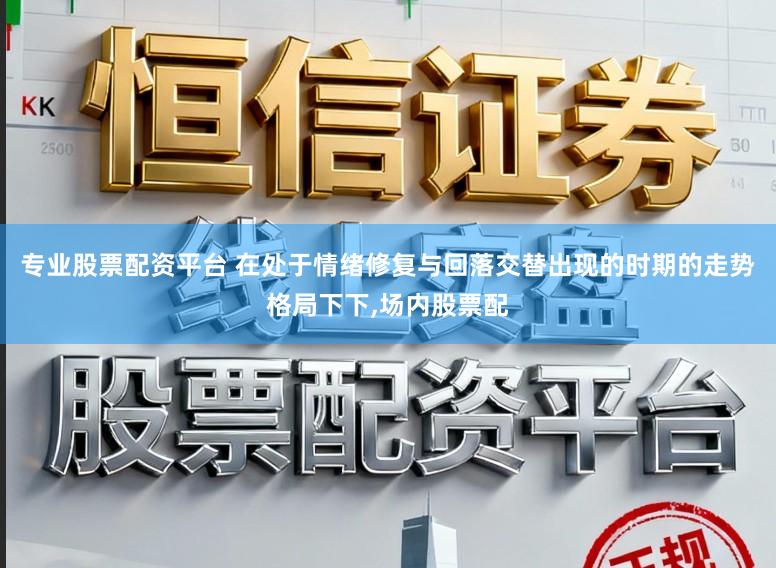 专业股票配资平台 在处于情绪修复与回落交替出现的时期的走势格局下下，场内股票配