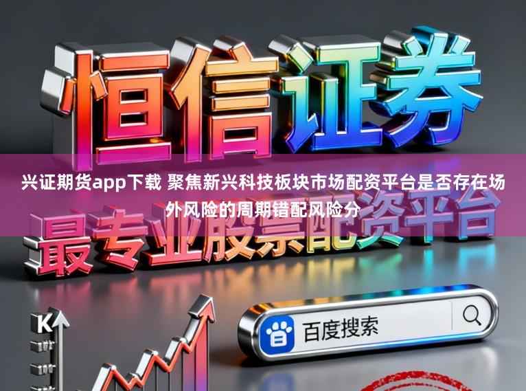 兴证期货app下载 聚焦新兴科技板块市场配资平台是否存在场外风险的周期错配风险分