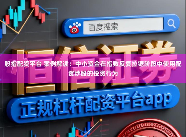 股指配资平台 案例解读：中小资金在指数反复拉锯阶段中使用配资炒股的投资行为