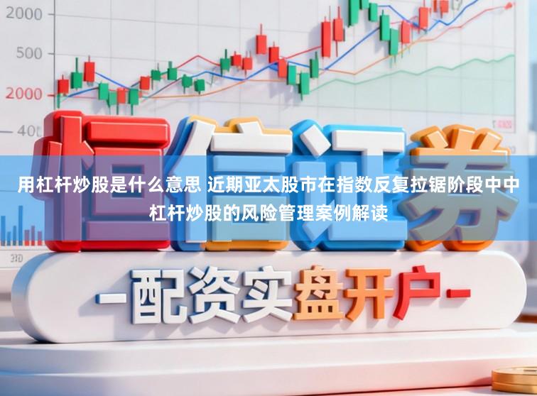 用杠杆炒股是什么意思 近期亚太股市在指数反复拉锯阶段中中杠杆炒股的风险管理案例解读