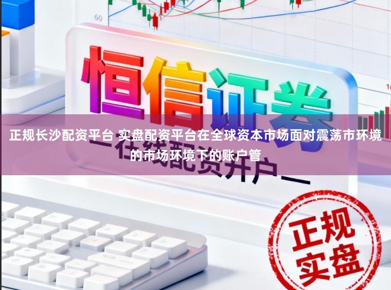 正规长沙配资平台 实盘配资平台在全球资本市场面对震荡市环境的市场环境下的账户管
