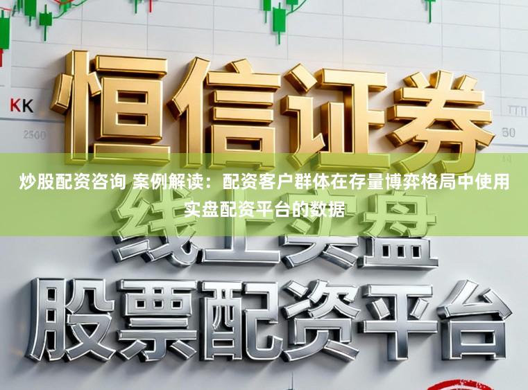 炒股配资咨询 案例解读：配资客户群体在存量博弈格局中使用实盘配资平台的数据