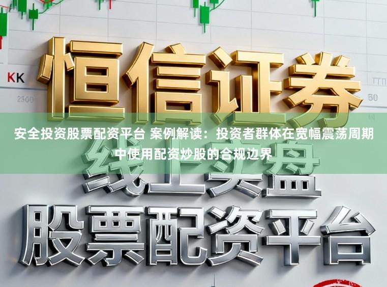 安全投资股票配资平台 案例解读：投资者群体在宽幅震荡周期中使用配资炒股的合规边界