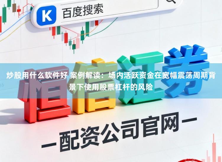 炒股用什么软件好 案例解读：场内活跃资金在宽幅震荡周期背景下使用股票杠杆的风险